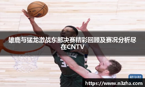 雄鹿与猛龙激战东部决赛精彩回顾及赛况分析尽在CNTV